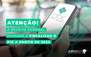 Atencao A Receita Federal Passara A Fiscalizar O Pix A Partir De 2023 Blog - ARVI Consultoria